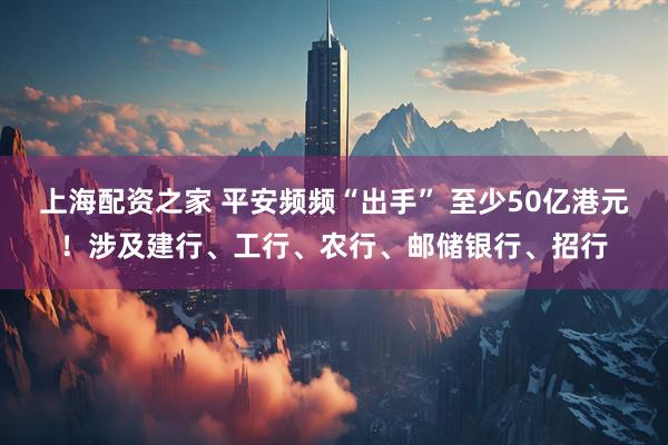 上海配资之家 平安频频“出手” 至少50亿港元！涉及建行、工行、农行、邮储银行、招行