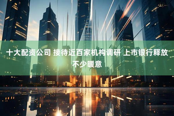 十大配资公司 接待近百家机构调研 上市银行释放不少暖意