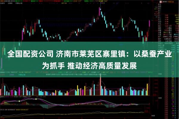 全国配资公司 济南市莱芜区寨里镇：以桑蚕产业为抓手 推动经济高质量发展