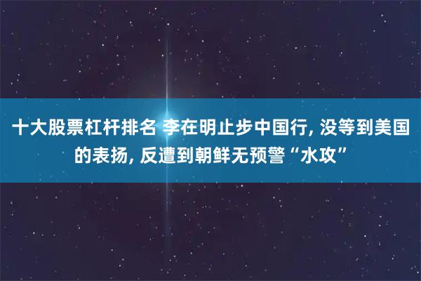 十大股票杠杆排名 李在明止步中国行, 没等到美国的表扬, 反遭到朝鲜无预警“水攻”
