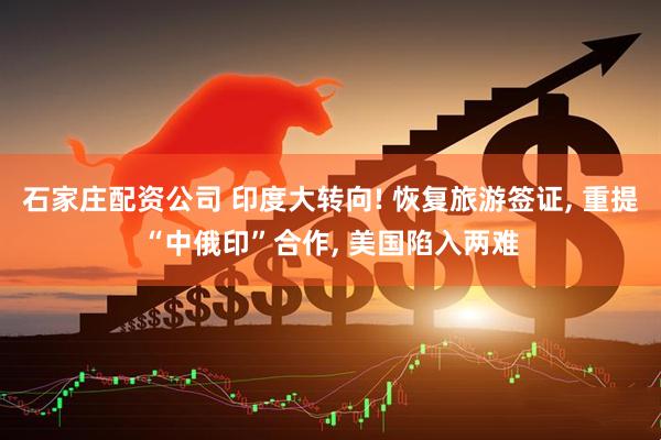 石家庄配资公司 印度大转向! 恢复旅游签证, 重提“中俄印”合作, 美国陷入两难