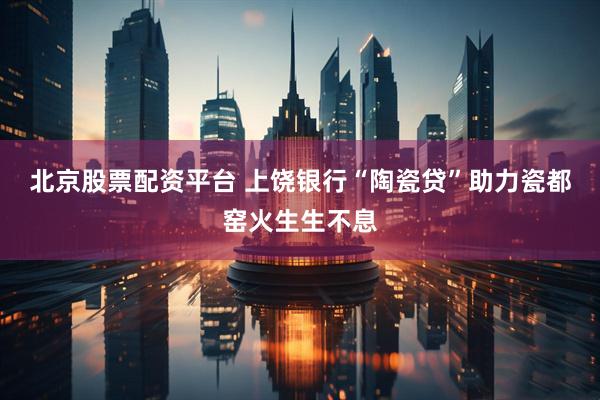 北京股票配资平台 上饶银行“陶瓷贷”助力瓷都窑火生生不息