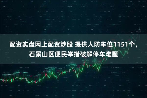 配资实盘网上配资炒股 提供人防车位1151个，石景山区便民举措破解停车难题