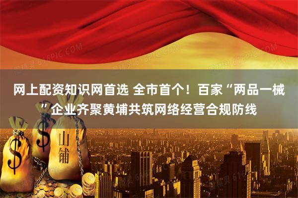网上配资知识网首选 全市首个！百家“两品一械”企业齐聚黄埔共筑网络经营合规防线