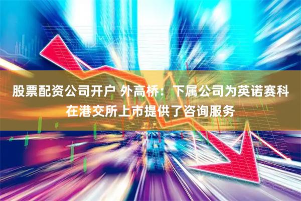 股票配资公司开户 外高桥：下属公司为英诺赛科在港交所上市提供了咨询服务