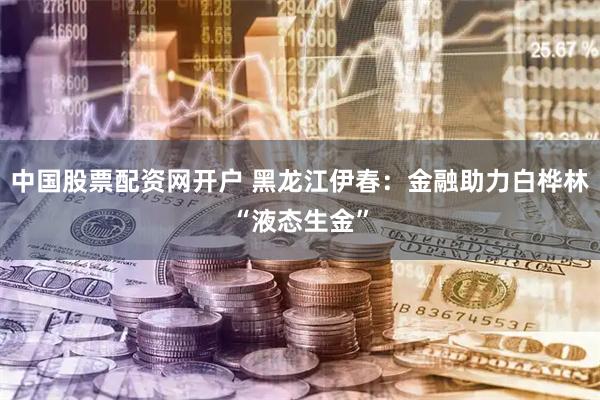 中国股票配资网开户 黑龙江伊春：金融助力白桦林“液态生金”