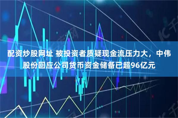 配资炒股网址 被投资者质疑现金流压力大，中伟股份回应公司货币资金储备已超96亿元