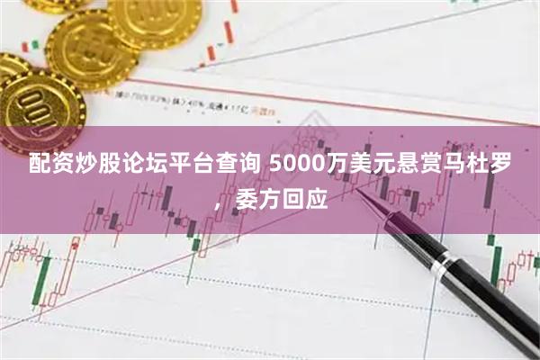 配资炒股论坛平台查询 5000万美元悬赏马杜罗，委方回应