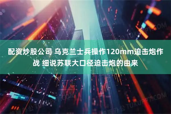 配资炒股公司 乌克兰士兵操作120mm迫击炮作战 细说苏联大口径迫击炮的由来