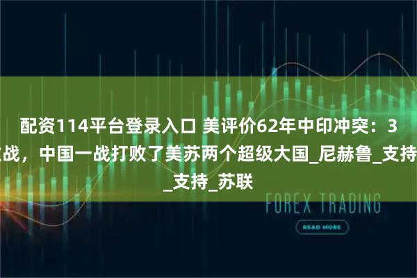 配资114平台登录入口 美评价62年中印冲突：32天激战，中国一战打败了美苏两个超级大国_尼赫鲁_支持_苏联