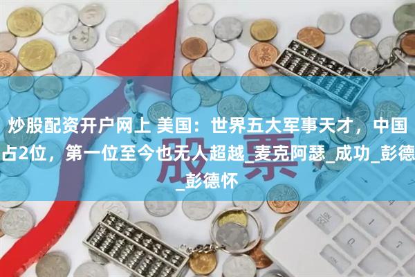 炒股配资开户网上 美国：世界五大军事天才，中国牢占2位，第一位至今也无人超越_麦克阿瑟_成功_彭德怀