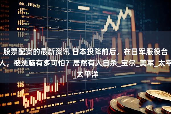 股票配资的最新资讯 日本投降前后，在日军服役台湾人，被洗脑有多可怕？居然有人自杀_宝尔_美军_太平洋
