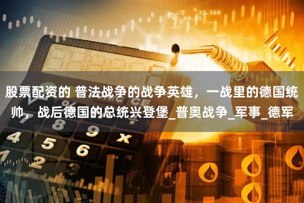 股票配资的 普法战争的战争英雄，一战里的德国统帅，战后德国的总统兴登堡_普奥战争_军事_德军
