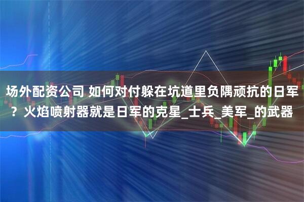 场外配资公司 如何对付躲在坑道里负隅顽抗的日军？火焰喷射器就是日军的克星_士兵_美军_的武器