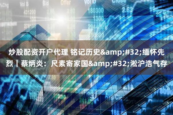 炒股配资开户代理 铭记历史 缅怀先烈｜蔡炳炎：尺素寄家国 淞沪浩气存