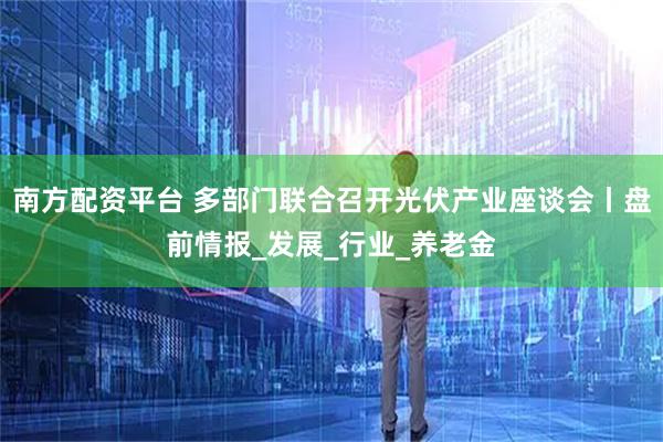 南方配资平台 多部门联合召开光伏产业座谈会丨盘前情报_发展_行业_养老金