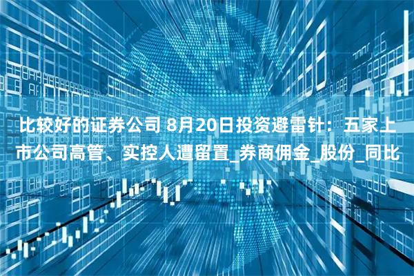 比较好的证券公司 8月20日投资避雷针：五家上市公司高管、实控人遭留置_券商佣金_股份_同比