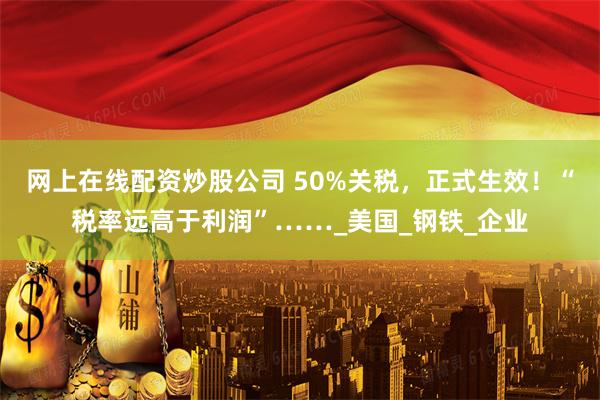 网上在线配资炒股公司 50%关税，正式生效！“税率远高于利润”……_美国_钢铁_企业