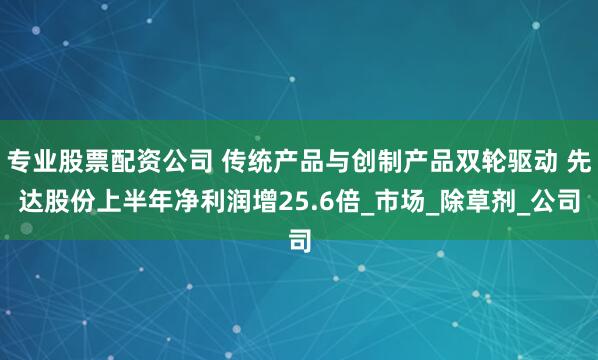专业股票配资公司 传统产品与创制产品双轮驱动 先达股份上半年净利润增25.6倍_市场_除草剂_公司