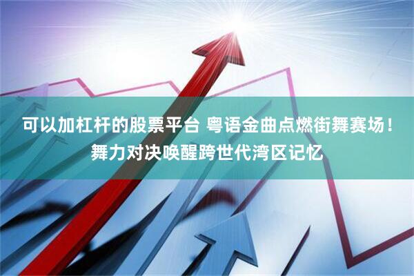 可以加杠杆的股票平台 粤语金曲点燃街舞赛场！舞力对决唤醒跨世代湾区记忆