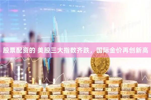 股票配资的 美股三大指数齐跌，国际金价再创新高
