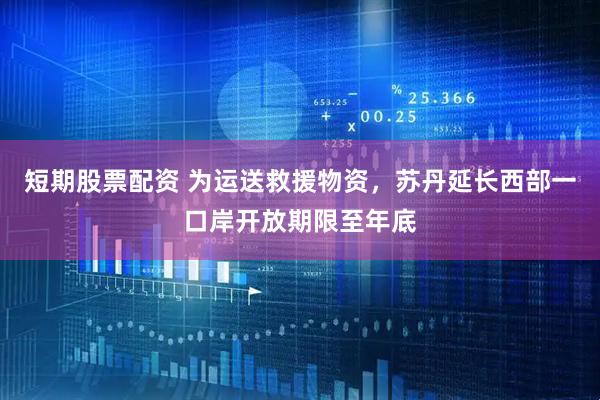 短期股票配资 为运送救援物资，苏丹延长西部一口岸开放期限至年底