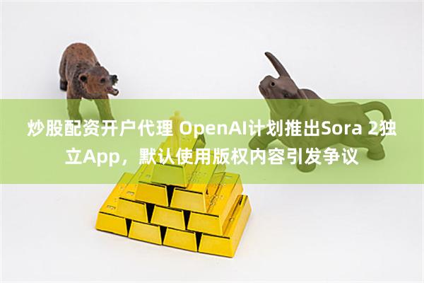 炒股配资开户代理 OpenAI计划推出Sora 2独立App，默认使用版权内容引发争议