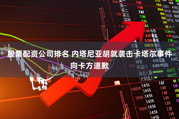 股票配资公司排名 内塔尼亚胡就袭击卡塔尔事件向卡方道歉
