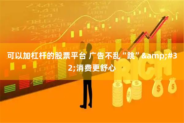 可以加杠杆的股票平台 广告不乱“跳” 消费更舒心