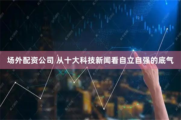 场外配资公司 从十大科技新闻看自立自强的底气