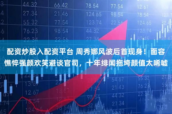 配资炒股入配资平台 周秀娜风波后首现身！面容憔悴强颜欢笑避谈官司，十年绯闻拖垮颜值太唏嘘