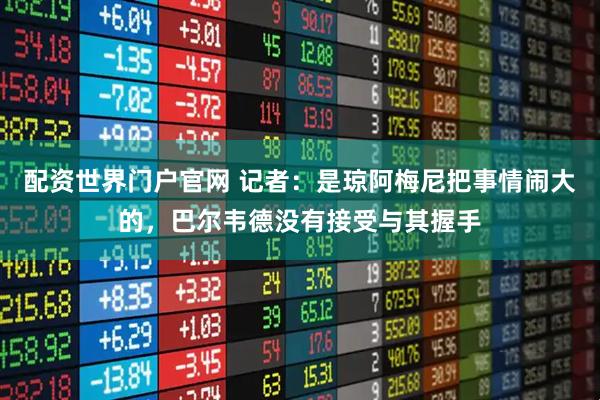 配资世界门户官网 记者：是琼阿梅尼把事情闹大的，巴尔韦德没有接受与其握手