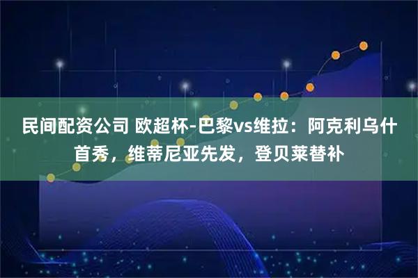 民间配资公司 欧超杯-巴黎vs维拉：阿克利乌什首秀，维蒂尼亚先发，登贝莱替补
