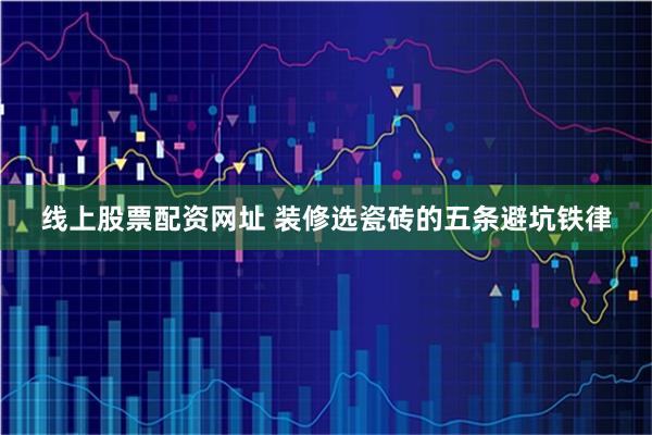 线上股票配资网址 装修选瓷砖的五条避坑铁律