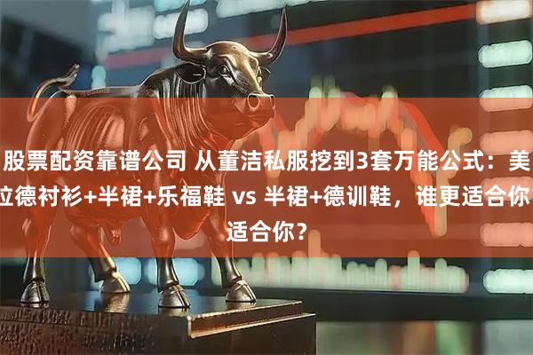 股票配资靠谱公司 从董洁私服挖到3套万能公式：美拉德衬衫+半裙+乐福鞋 vs 半裙+德训鞋，谁更适合你？