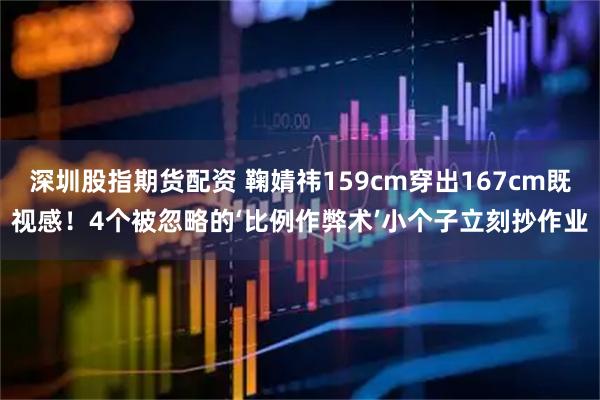 深圳股指期货配资 鞠婧祎159cm穿出167cm既视感！4个被忽略的‘比例作弊术’小个子立刻抄作业